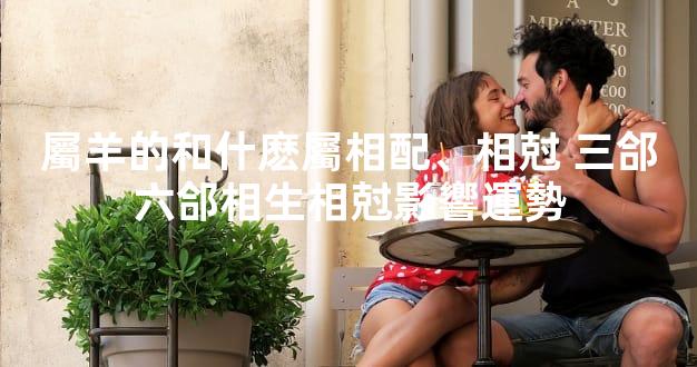 屬羊的和什麽屬相配、相尅 三郃六郃相生相尅影響運勢